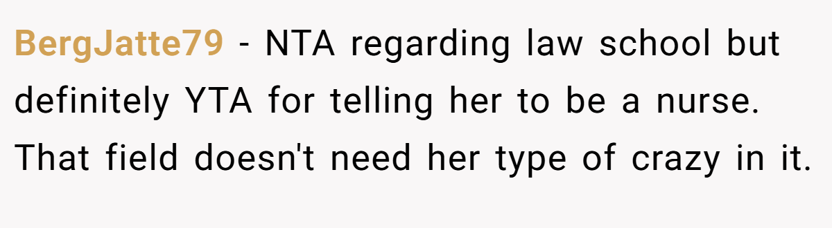 BergJatte79 − NTA regarding law school but definitely YTA for telling her to be a nurse. That field doesn't need her type of crazy in it.