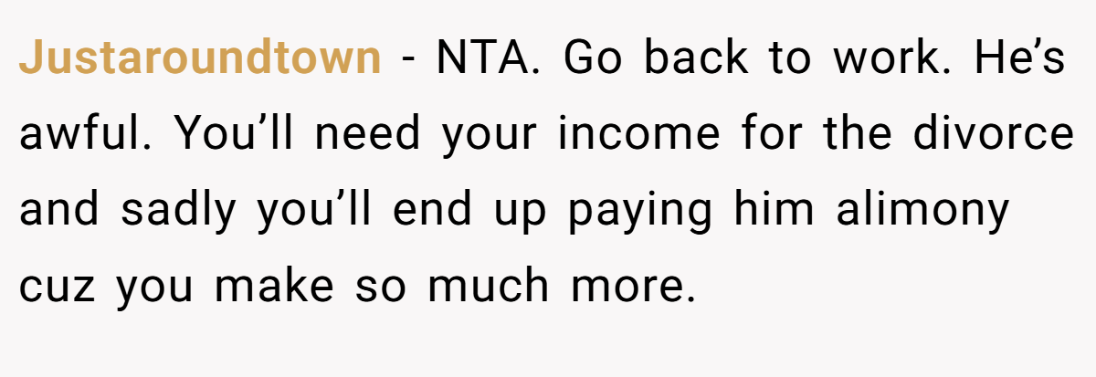 Justaroundtown − NTA. Go back to work. He’s awful. You’ll need your income for the divorce and sadly you’ll end up paying him alimony cuz you make so much more.
