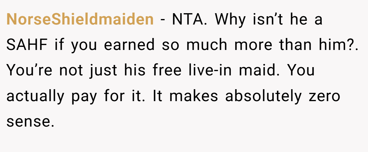 NorseShieldmaiden − NTA. Why isn’t he a SAHF if you earned so much more than him?. You’re not just his free live-in maid. You actually pay for it. It makes absolutely zero sense.