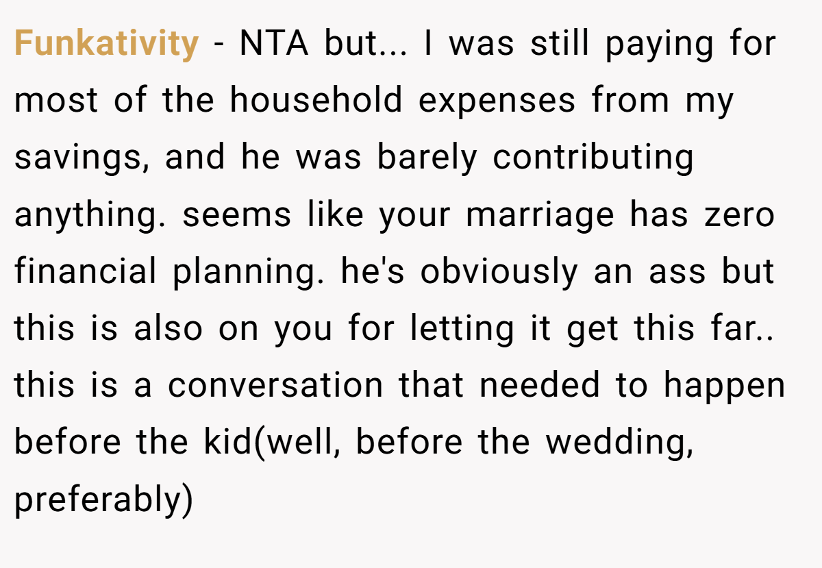 Funkativity − NTA but... I was still paying for most of the household expenses from my savings, and he was barely contributing anything. seems like your marriage has zero financial planning. he's obviously an ass but this is also on you for letting it get this far.. this is a conversation that needed to happen before the kid(well, before the wedding, preferably)