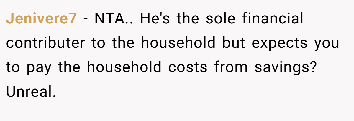 Jenivere7 − NTA.. He's the sole financial contributer to the household but expects you to pay the household costs from savings? Unreal.