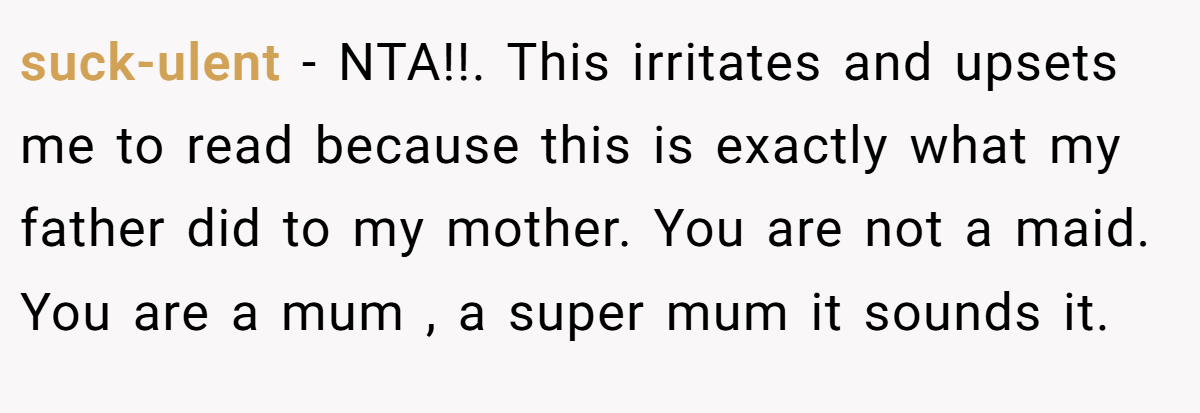 suck-ulent − NTA!!. This irritates and upsets me to read because this is exactly what my father did to my mother. You are not a maid. You are a mum , a super mum it sounds it.