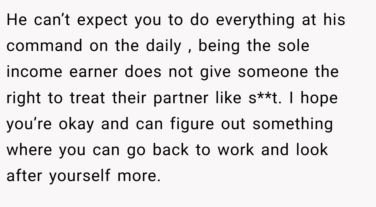 He can’t expect you to do everything at his command on the daily , being the sole income earner does not give someone the right to treat their partner like s**t. I hope you’re okay and can figure out something where you can go back to work and look after yourself more.