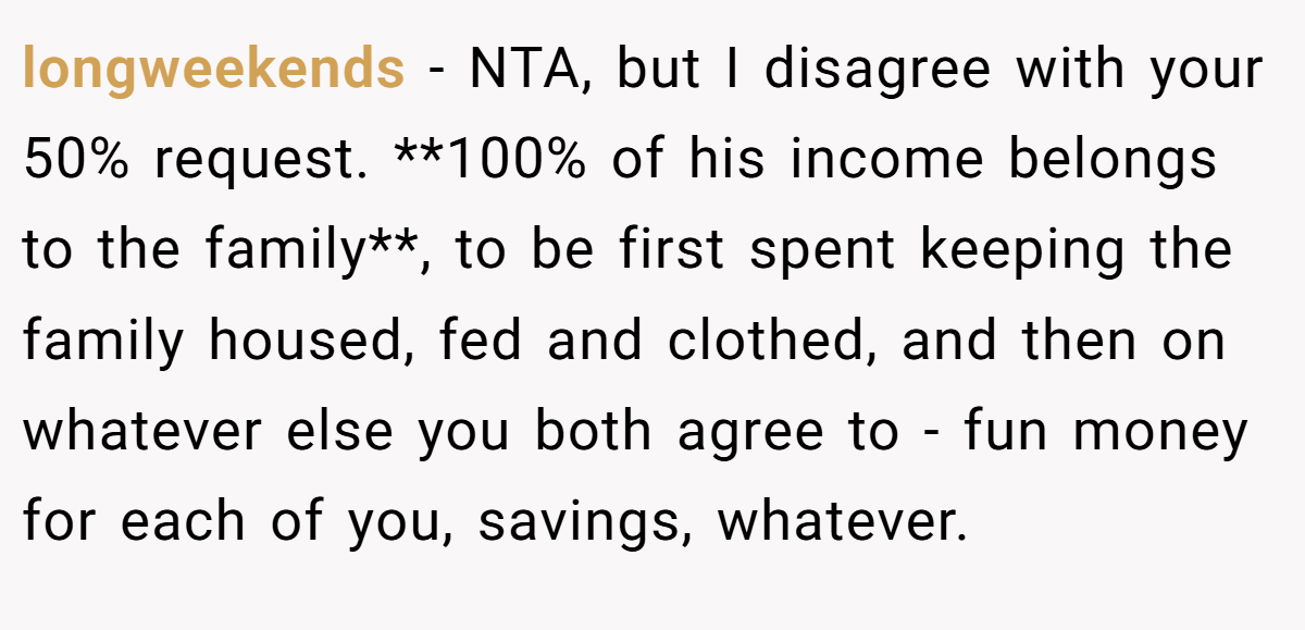 longweekends − NTA, but I disagree with your 50% request. **100% of his income belongs to the family**, to be first spent keeping the family housed, fed and clothed, and then on whatever else you both agree to - fun money for each of you, savings, whatever.