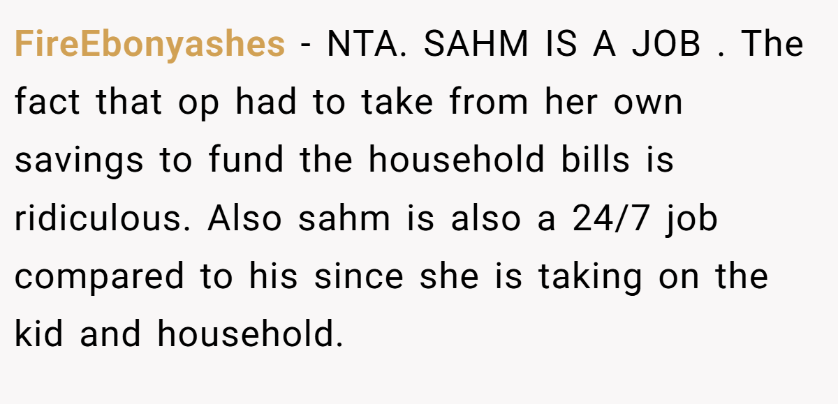 FireEbonyashes − NTA. SAHM IS A JOB . The fact that op had to take from her own savings to fund the household bills is ridiculous. Also sahm is also a 24/7 job compared to his since she is taking on the kid and household.
