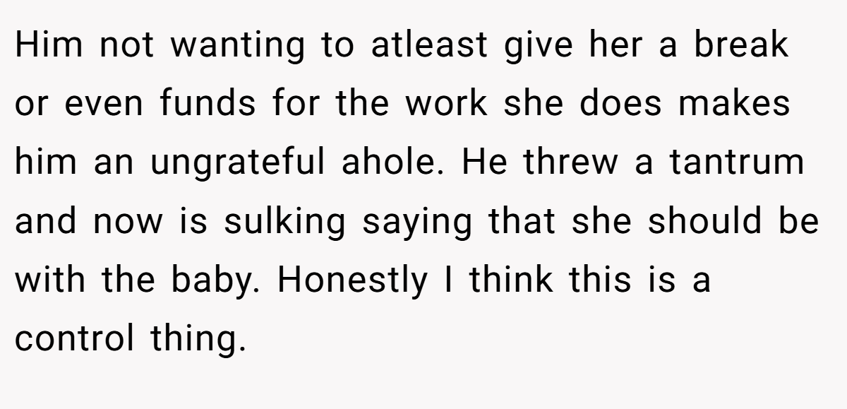 Him not wanting to atleast give her a break or even funds for the work she does makes him an ungrateful ahole. He threw a tantrum and now is sulking saying that she should be with the baby. Honestly I think this is a control thing.