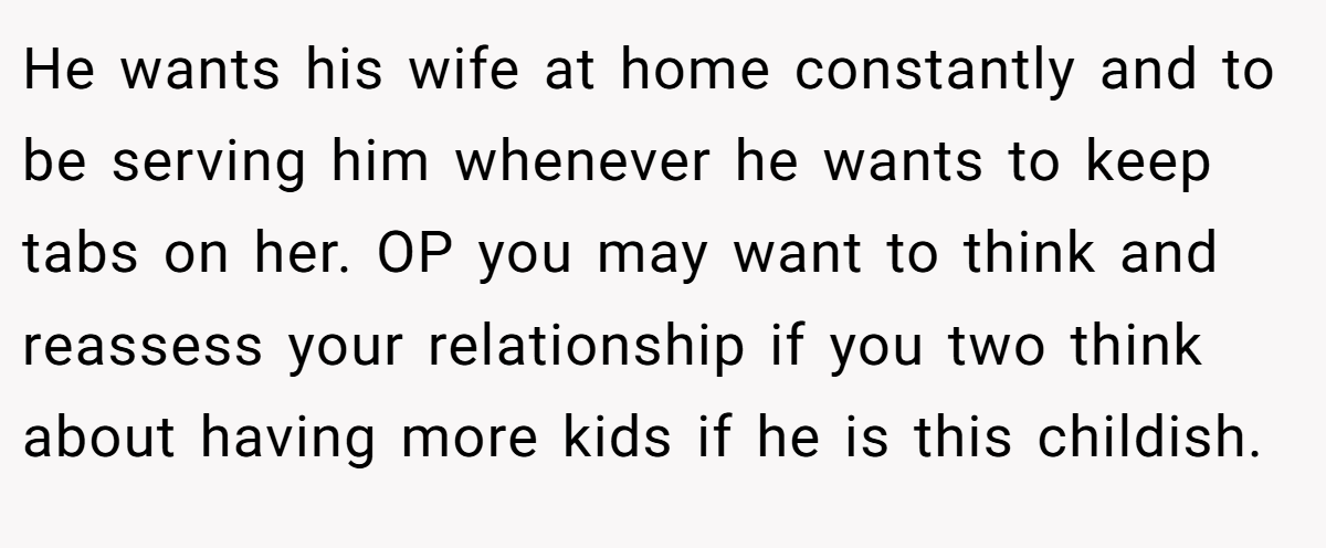 He wants his wife at home constantly and to be serving him whenever he wants to keep tabs on her. OP you may want to think and reassess your relationship if you two think about having more kids if he is this childish.