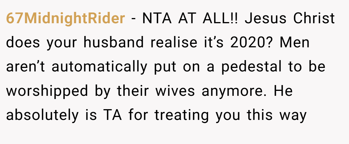 67MidnightRider − NTA AT ALL!! Jesus Christ does your husband realise it’s 2020? Men aren’t automatically put on a pedestal to be worshipped by their wives anymore. He absolutely is TA for treating you this way