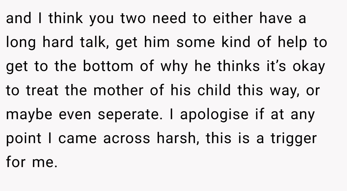 and I think you two need to either have a long hard talk, get him some kind of help to get to the bottom of why he thinks it’s okay to treat the mother of his child this way, or maybe even seperate. I apologise if at any point I came across harsh, this is a trigger for me.