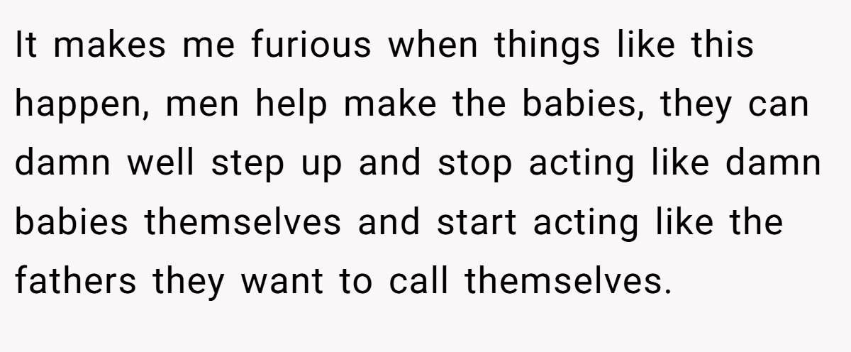 It makes me furious when things like this happen, men help make the babies, they can damn well step up and stop acting like damn babies themselves and start acting like the fathers they want to call themselves.