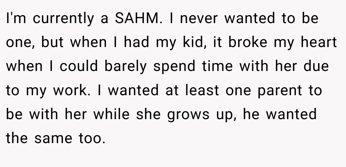 I'm currently a SAHM. I never wanted to be one, but when I had my kid, it broke my heart when I could barely spend time with her due to my work. I wanted at least one parent to be with her while she grows up, he wanted the same too.