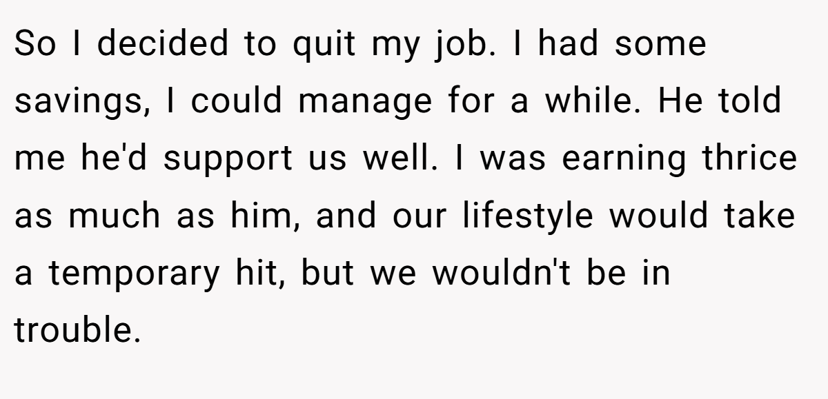 So I decided to quit my job. I had some savings, I could manage for a while. He told me he'd support us well. I was earning thrice as much as him, and our lifestyle would take a temporary hit, but we wouldn't be in trouble.