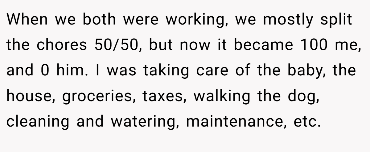 When we both were working, we mostly split the chores 50/50, but now it became 100 me, and 0 him. I was taking care of the baby, the house, groceries, taxes, walking the dog, cleaning and watering, maintenance, etc.