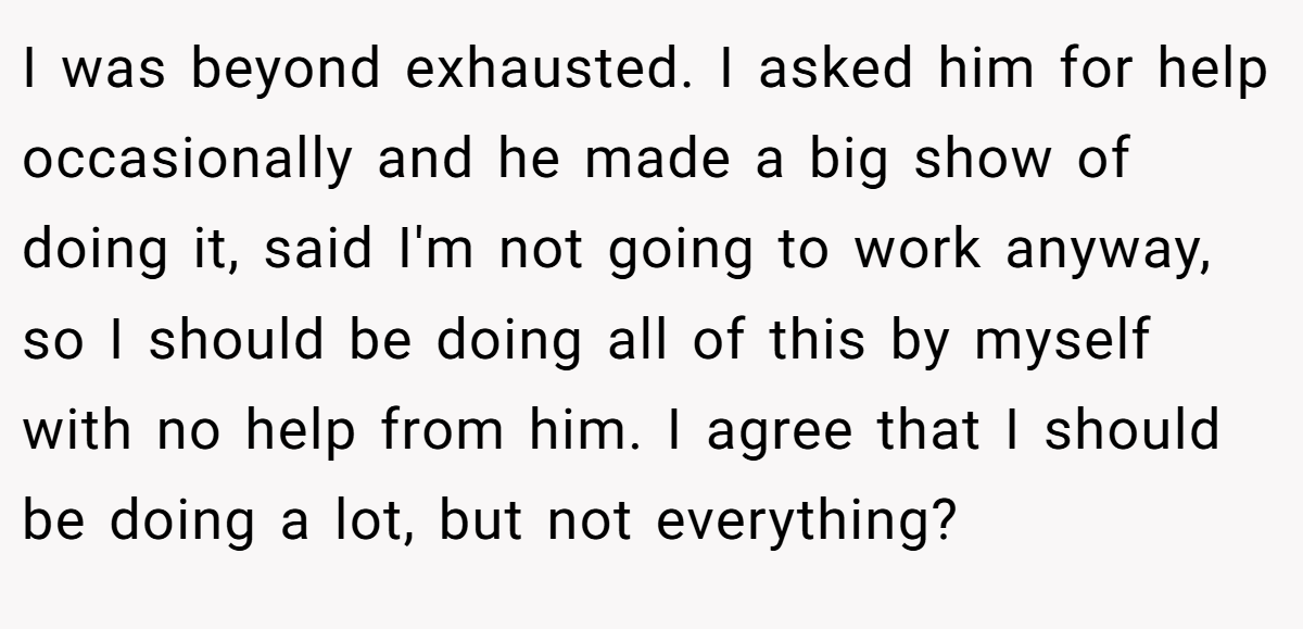 I was beyond exhausted. I asked him for help occasionally and he made a big show of doing it, said I'm not going to work anyway, so I should be doing all of this by myself with no help from him. I agree that I should be doing a lot, but not everything?