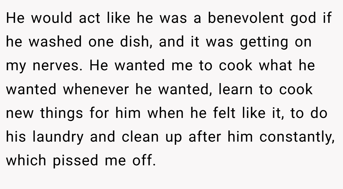 He would act like he was a benevolent god if he washed one dish, and it was getting on my nerves. He wanted me to cook what he wanted whenever he wanted, learn to cook new things for him when he felt like it, to do his laundry and clean up after him constantly, which pissed me off.