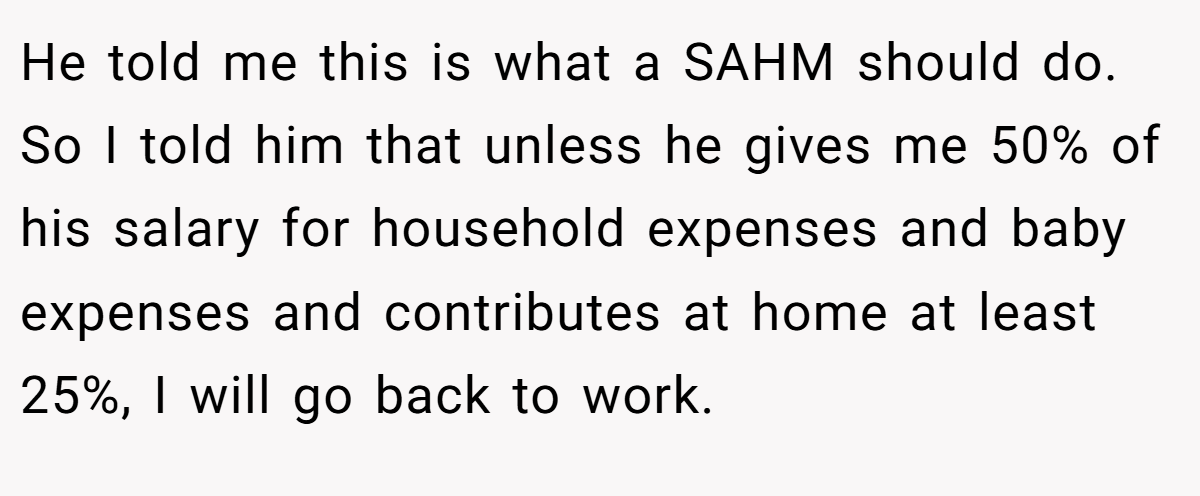 He told me this is what a SAHM should do. So I told him that unless he gives me 50% of his salary for household expenses and baby expenses and contributes at home at least 25%, I will go back to work.