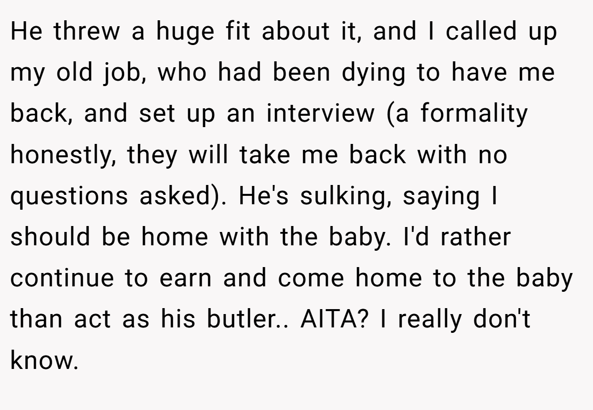 He threw a huge fit about it, and I called up my old job, who had been dying to have me back, and set up an interview (a formality honestly, they will take me back with no questions asked). He's sulking, saying I should be home with the baby. I'd rather continue to earn and come home to the baby than act as his butler.. AITA? I really don't know.