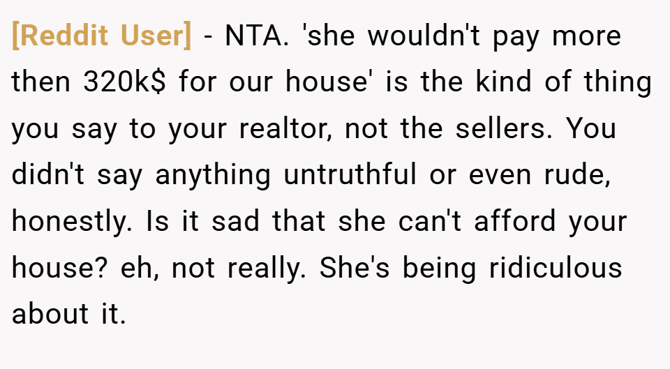 [Reddit User] − NTA. 'she wouldn't pay more then 320k$ for our house' is the kind of thing you say to your realtor, not the sellers. You didn't say anything untruthful or even rude, honestly. Is it sad that she can't afford your house? eh, not really. She's being ridiculous about it.