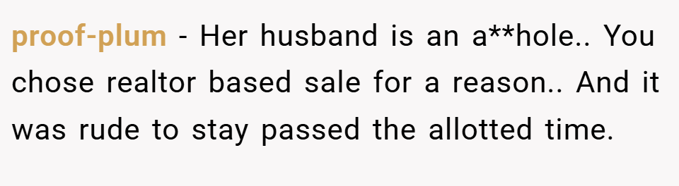 proof-plum − Her husband is an a**hole.. You chose realtor based sale for a reason.. And it was rude to stay passed the allotted time.