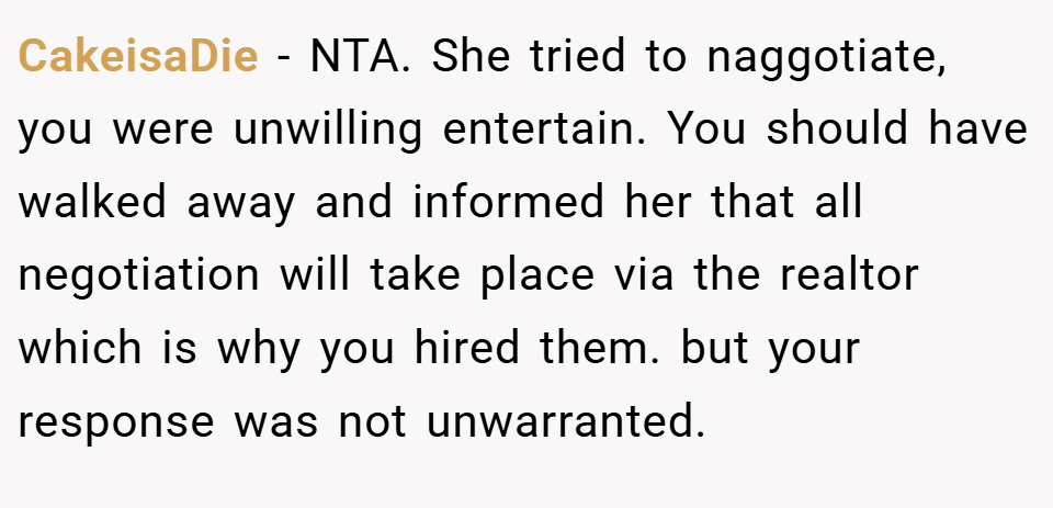 CakeisaDie − NTA. She tried to naggotiate, you were unwilling entertain. You should have walked away and informed her that all negotiation will take place via the realtor which is why you hired them. but your response was not unwarranted.