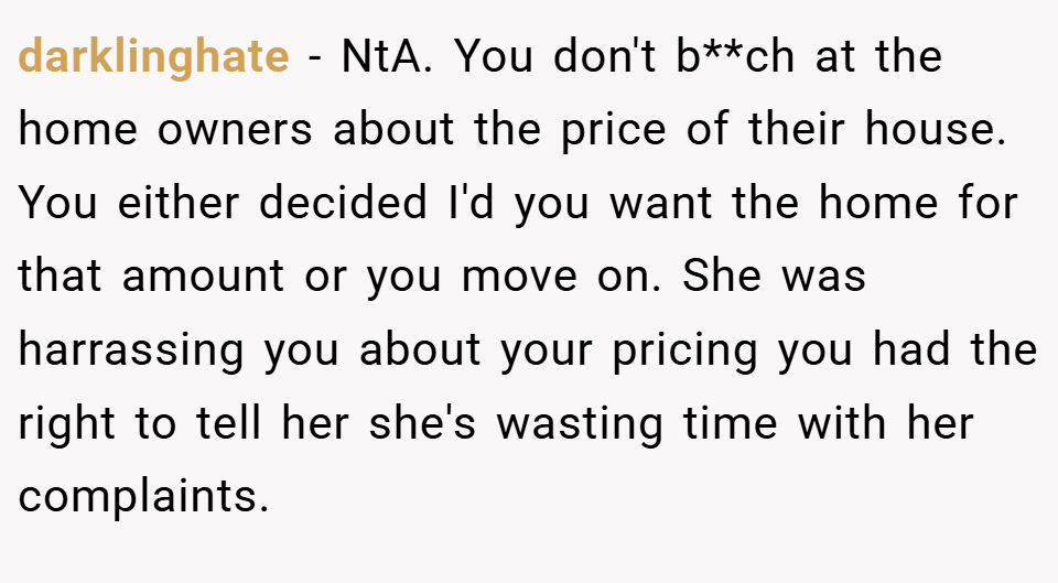 darklinghate − NtA. You don't b**ch at the home owners about the price of their house. You either decided I'd you want the home for that amount or you move on. She was harrassing you about your pricing you had the right to tell her she's wasting time with her complaints.