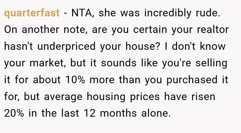 quarterfast − NTA, she was incredibly rude. On another note, are you certain your realtor hasn't underpriced your house? I don't know your market, but it sounds like you're selling it for about 10% more than you purchased it for, but average housing prices have risen 20% in the last 12 months alone.