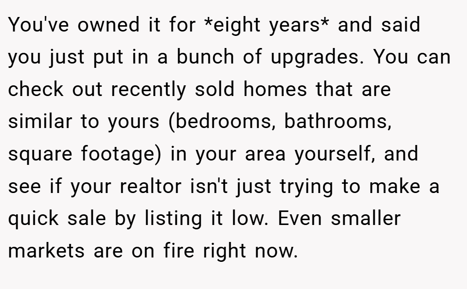 You've owned it for *eight years* and said you just put in a bunch of upgrades. You can check out recently sold homes that are similar to yours (bedrooms, bathrooms, square footage) in your area yourself, and see if your realtor isn't just trying to make a quick sale by listing it low. Even smaller markets are on fire right now.