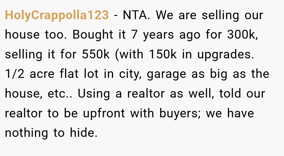 HolyCrappolla123 − NTA. We are selling our house too. Bought it 7 years ago for 300k, selling it for 550k (with 150k in upgrades. 1/2 acre flat lot in city, garage as big as the house, etc.. Using a realtor as well, told our realtor to be upfront with buyers; we have nothing to hide.