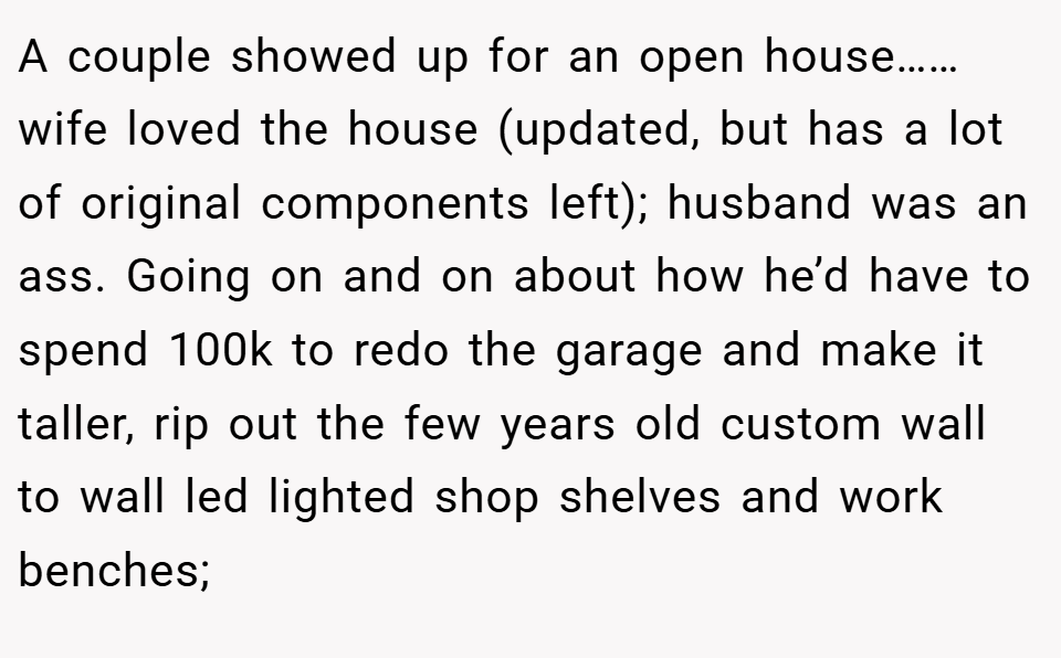 A couple showed up for an open house……wife loved the house (updated, but has a lot of original components left); husband was an ass. Going on and on about how he’d have to spend 100k to redo the garage and make it taller, rip out the few years old custom wall to wall led lighted shop shelves and work benches;
