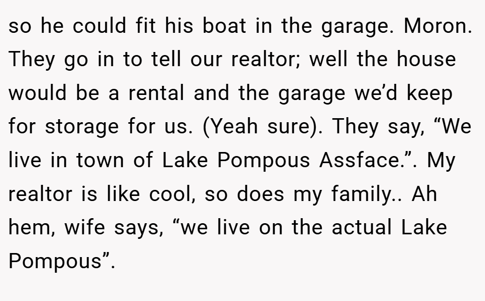 so he could fit his boat in the garage. Moron. They go in to tell our realtor; well the house would be a rental and the garage we’d keep for storage for us. (Yeah sure). They say, “We live in town of Lake Pompous Assface.”. My realtor is like cool, so does my family.. Ah hem, wife says, “we live on the actual Lake Pompous”.