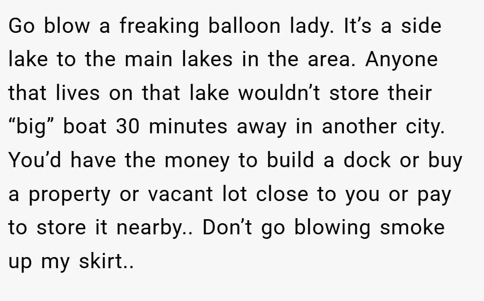 Go blow a freaking balloon lady. It’s a side lake to the main lakes in the area. Anyone that lives on that lake wouldn’t store their “big” boat 30 minutes away in another city. You’d have the money to build a dock or buy a property or vacant lot close to you or pay to store it nearby.. Don’t go blowing smoke up my skirt..