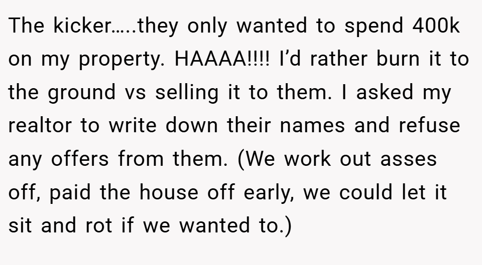The kicker…..they only wanted to spend 400k on my property. HAAAA!!!! I’d rather burn it to the ground vs selling it to them. I asked my realtor to write down their names and refuse any offers from them. (We work out asses off, paid the house off early, we could let it sit and rot if we wanted to.)