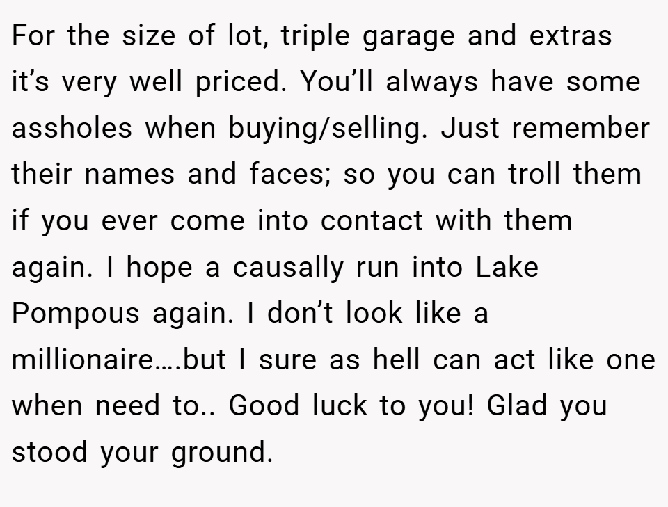 For the size of lot, triple garage and extras it’s very well priced. You’ll always have some assholes when buying/selling. Just remember their names and faces; so you can troll them if you ever come into contact with them again. I hope a causally run into Lake Pompous again. I don’t look like a millionaire….but I sure as hell can act like one when need to.. Good luck to you! Glad you stood your ground.