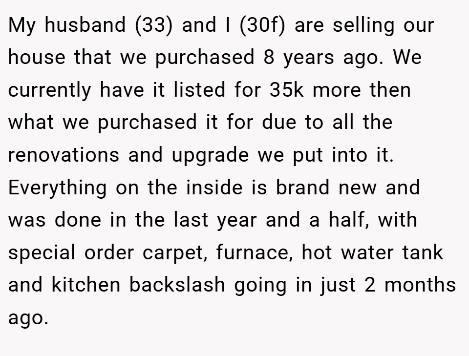My husband (33) and I (30f) are selling our house that we purchased 8 years ago. We currently have it listed for 35k more then what we purchased it for due to all the renovations and upgrade we put into it. Everything on the inside is brand new and was done in the last year and a half, with special order carpet, furnace, hot water tank and kitchen backslash going in just 2 months ago.