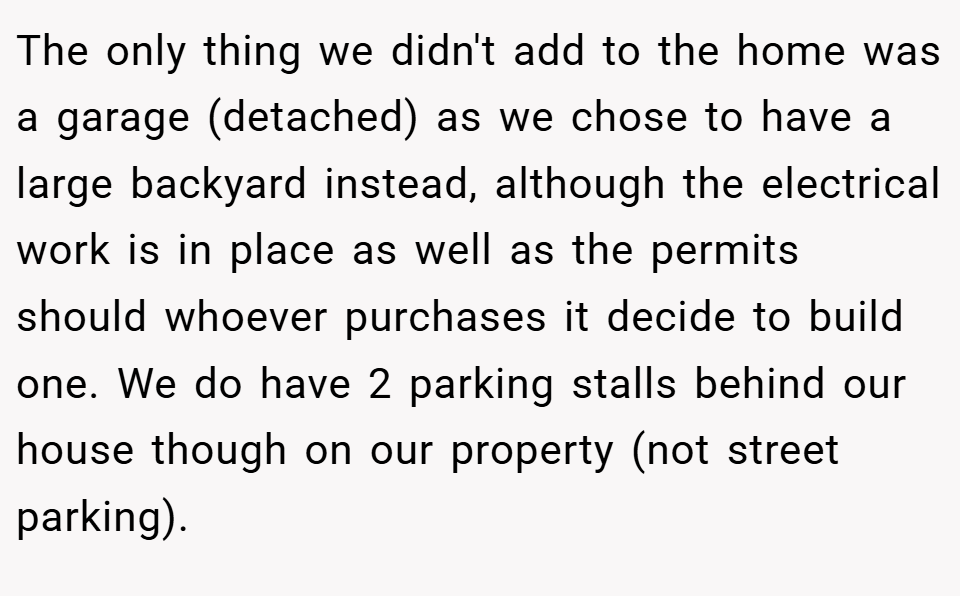 The only thing we didn't add to the home was a garage (detached) as we chose to have a large backyard instead, although the electrical work is in place as well as the permits should whoever purchases it decide to build one. We do have 2 parking stalls behind our house though on our property (not street parking).