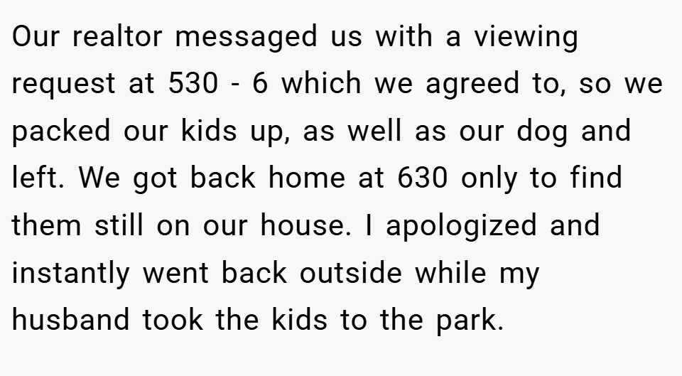 Our realtor messaged us with a viewing request at 530 - 6 which we agreed to, so we packed our kids up, as well as our dog and left. We got back home at 630 only to find them still on our house. I apologized and instantly went back outside while my husband took the kids to the park.