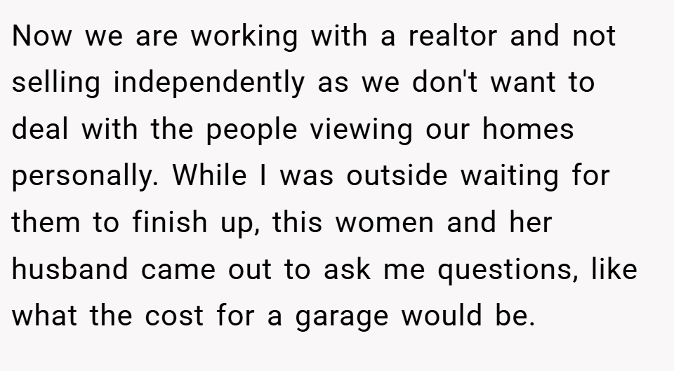 Now we are working with a realtor and not selling independently as we don't want to deal with the people viewing our homes personally. While I was outside waiting for them to finish up, this women and her husband came out to ask me questions, like what the cost for a garage would be.