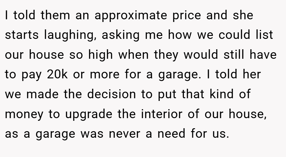 I told them an approximate price and she starts laughing, asking me how we could list our house so high when they would still have to pay 20k or more for a garage. I told her we made the decision to put that kind of money to upgrade the interior of our house, as a garage was never a need for us.