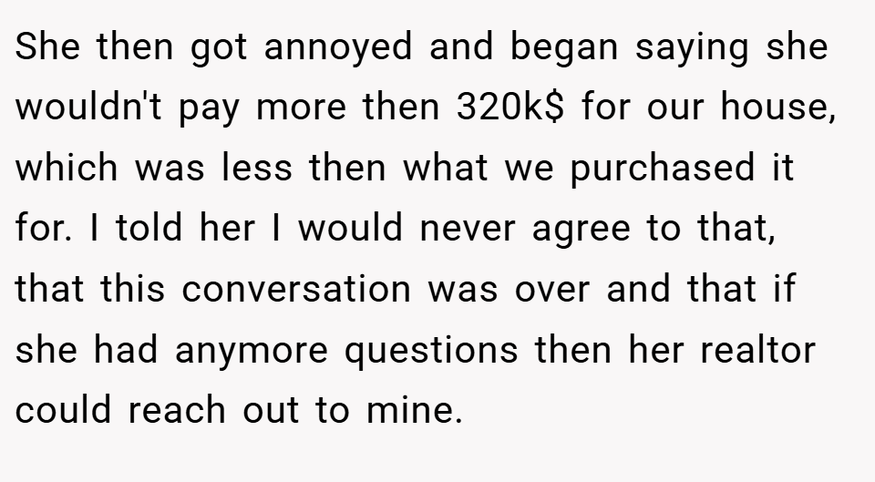 She then got annoyed and began saying she wouldn't pay more then 320k$ for our house, which was less then what we purchased it for. I told her I would never agree to that, that this conversation was over and that if she had anymore questions then her realtor could reach out to mine.