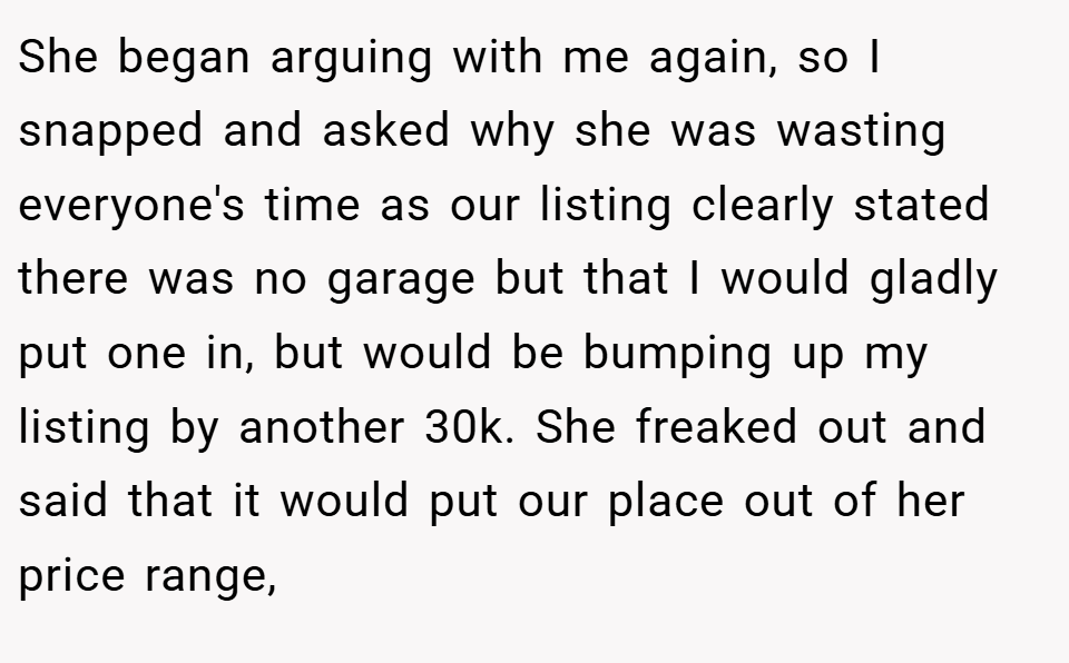 She began arguing with me again, so I snapped and asked why she was wasting everyone's time as our listing clearly stated there was no garage but that I would gladly put one in, but would be bumping up my listing by another 30k. She freaked out and said that it would put our place out of her price range,