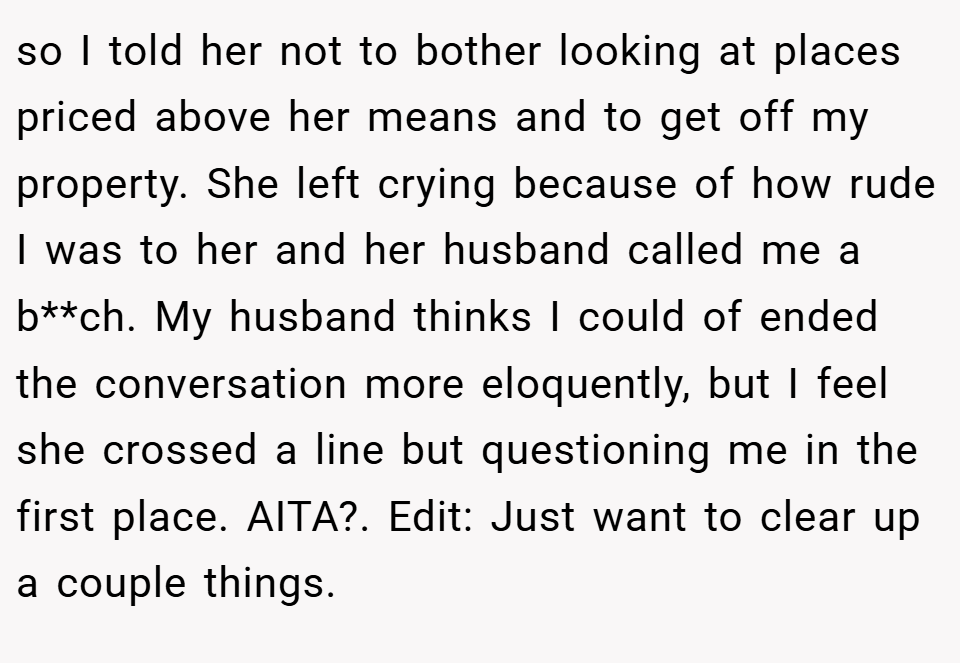 so I told her not to bother looking at places priced above her means and to get off my property. She left crying because of how rude I was to her and her husband called me a b**ch. My husband thinks I could of ended the conversation more eloquently, but I feel she crossed a line but questioning me in the first place. AITA?. Edit: Just want to clear up a couple things.