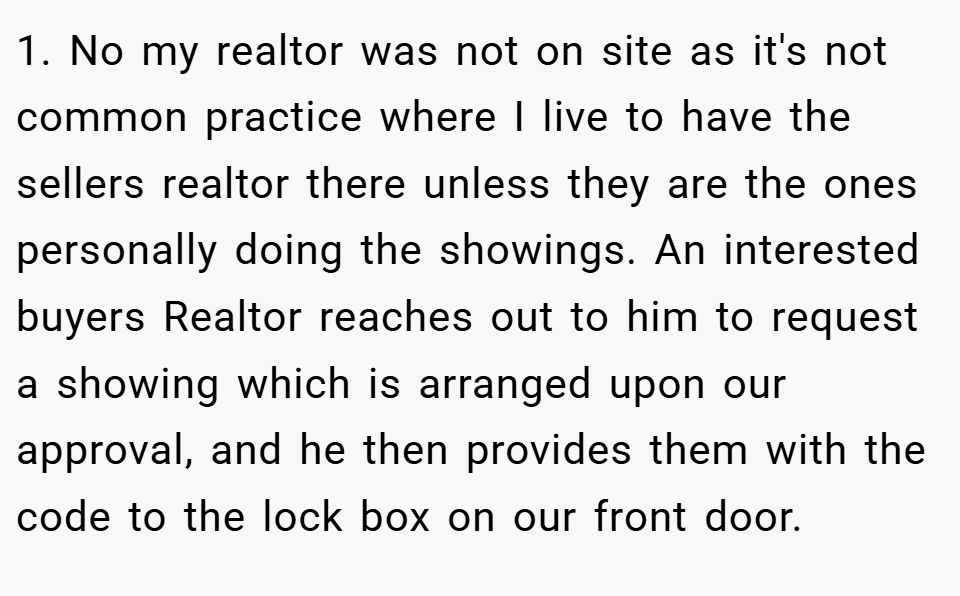 1. No my realtor was not on site as it's not common practice where I live to have the sellers realtor there unless they are the ones personally doing the showings. An interested buyers Realtor reaches out to him to request a showing which is arranged upon our approval, and he then provides them with the code to the lock box on our front door.