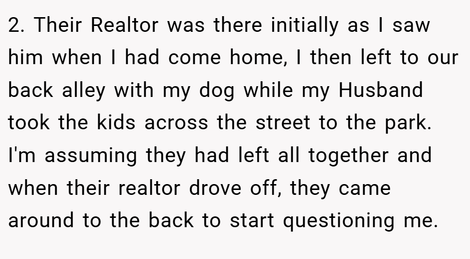 2. Their Realtor was there initially as I saw him when I had come home, I then left to our back alley with my dog while my Husband took the kids across the street to the park. I'm assuming they had left all together and when their realtor drove off, they came around to the back to start questioning me.