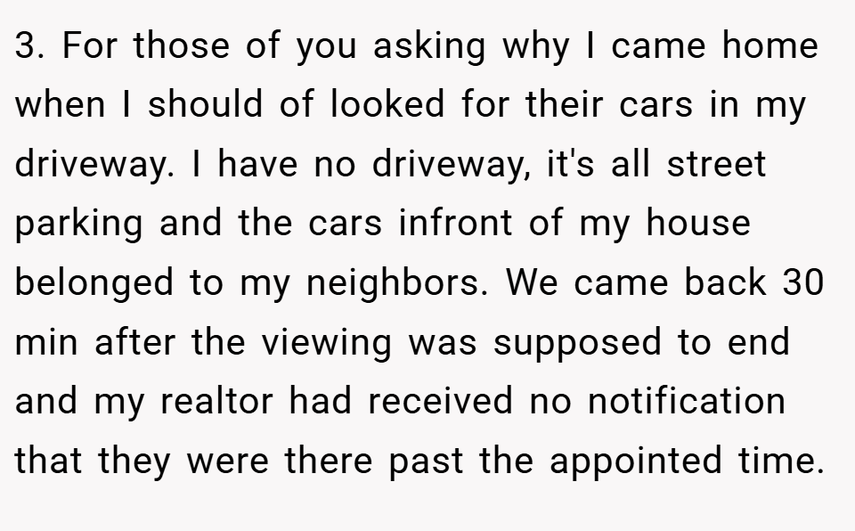 3. For those of you asking why I came home when I should of looked for their cars in my driveway. I have no driveway, it's all street parking and the cars infront of my house belonged to my neighbors. We came back 30 min after the viewing was supposed to end and my realtor had received no notification that they were there past the appointed time.
