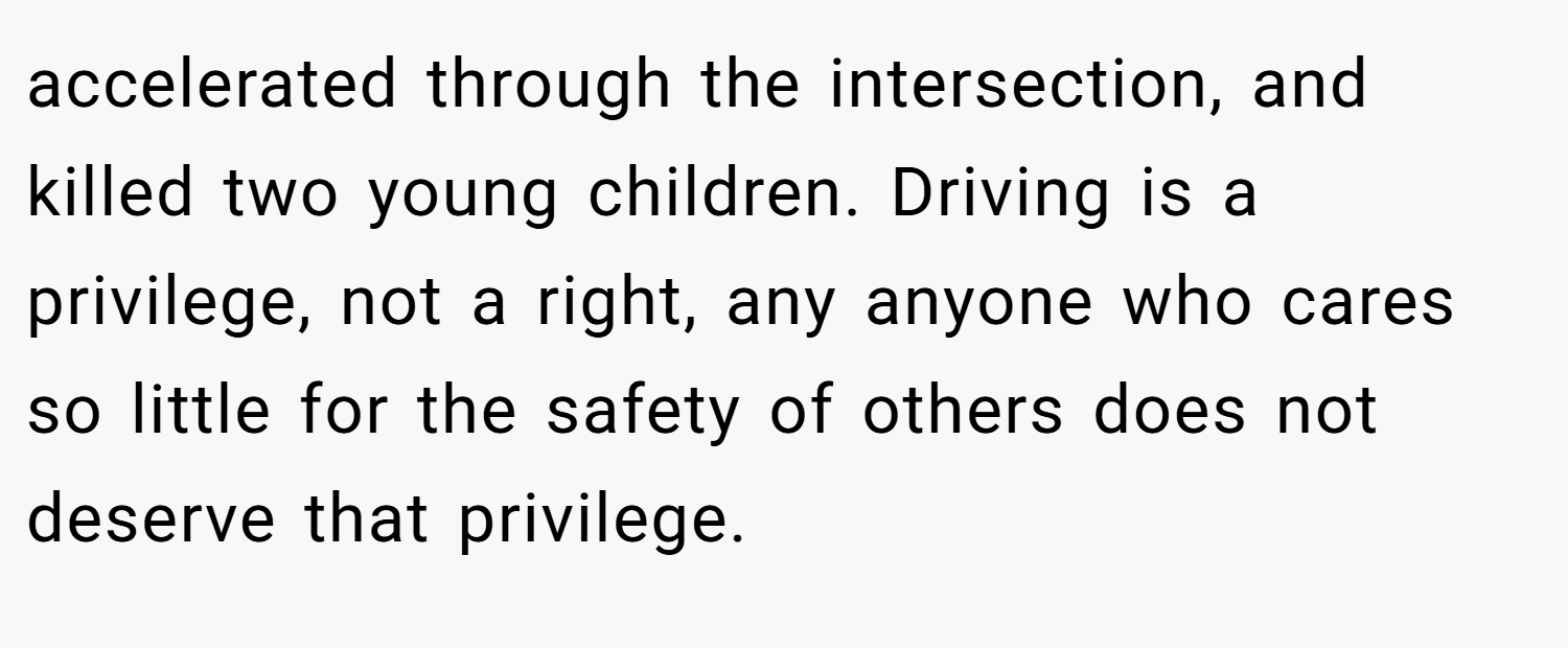 accelerated through the intersection, and killed two young children. Driving is a privilege, not a right, any anyone who cares so little for the safety of others does not deserve that privilege.