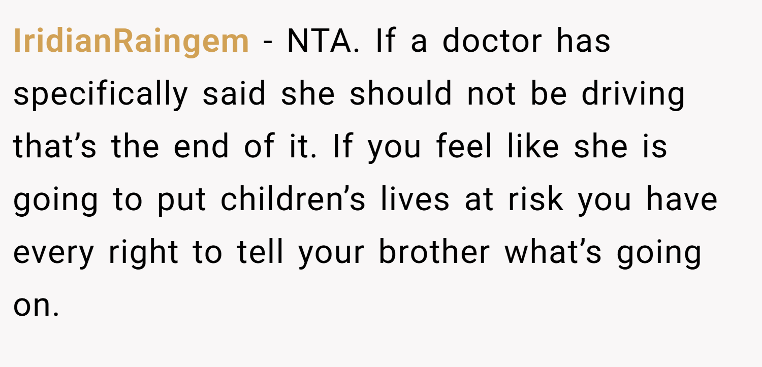 IridianRaingem − NTA. If a doctor has specifically said she should not be driving that’s the end of it. If you feel like she is going to put children’s lives at risk you have every right to tell your brother what’s going on.