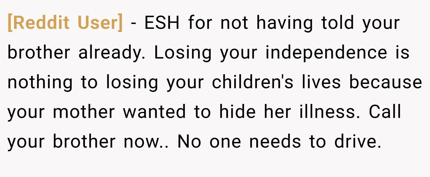 [Reddit User] − ESH for not having told your brother already. Losing your independence is nothing to losing your children's lives because your mother wanted to hide her illness. Call your brother now.. No one needs to drive.