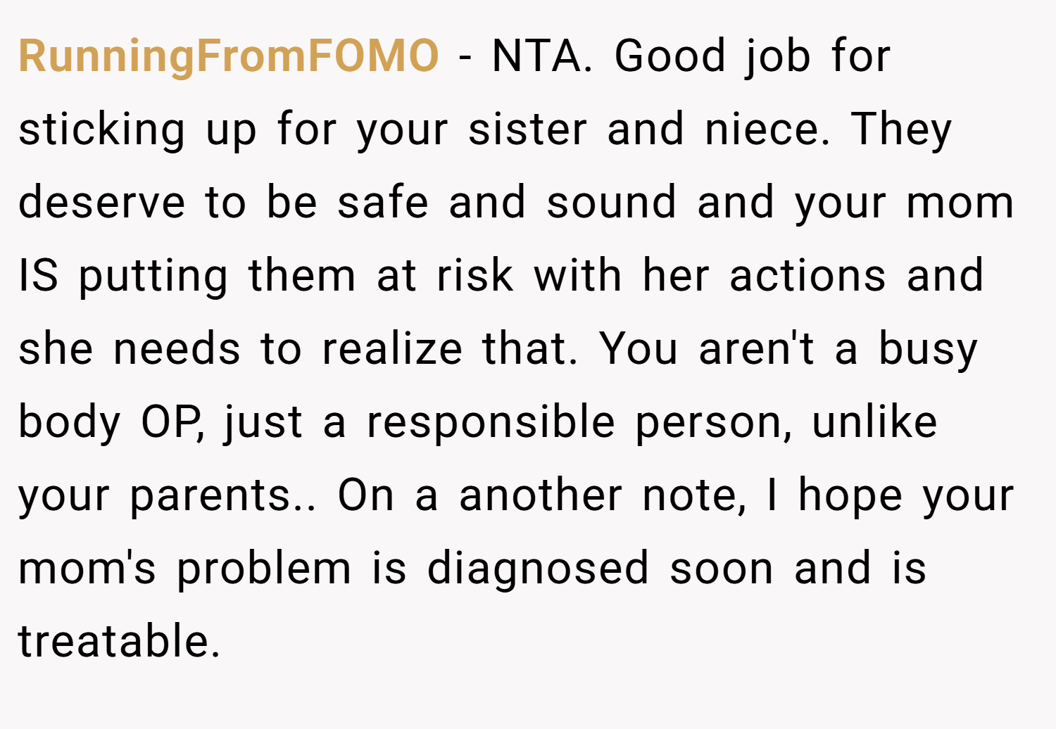 RunningFromFOMO − NTA. Good job for sticking up for your sister and niece. They deserve to be safe and sound and your mom IS putting them at risk with her actions and she needs to realize that. You aren't a busy body OP, just a responsible person, unlike your parents.. On a another note, I hope your mom's problem is diagnosed soon and is treatable.