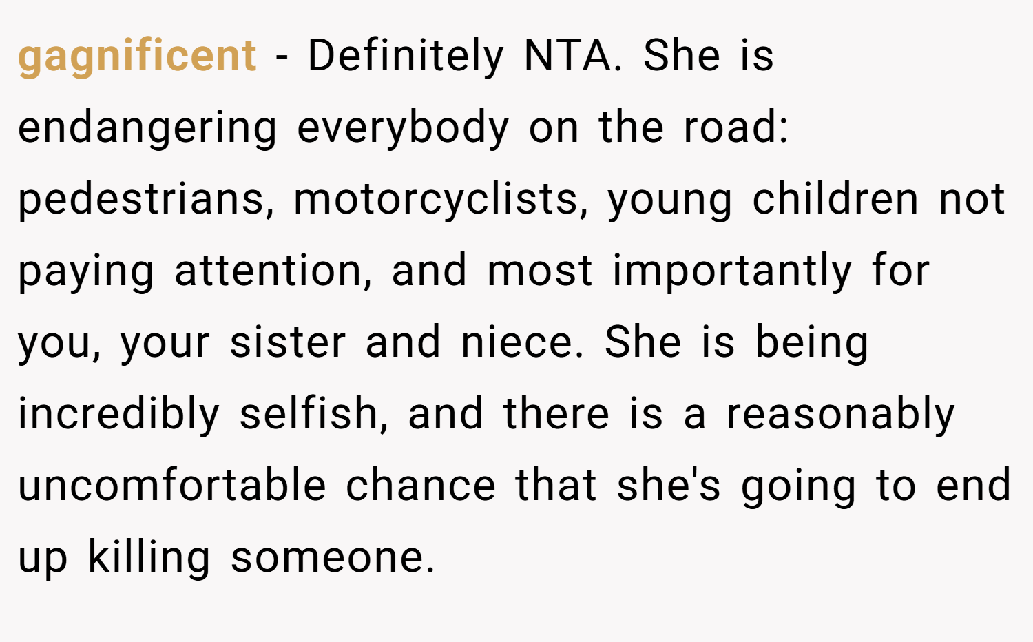 gagnificent − Definitely NTA. She is endangering everybody on the road: pedestrians, motorcyclists, young children not paying attention, and most importantly for you, your sister and niece. She is being incredibly selfish, and there is a reasonably uncomfortable chance that she's going to end up killing someone.