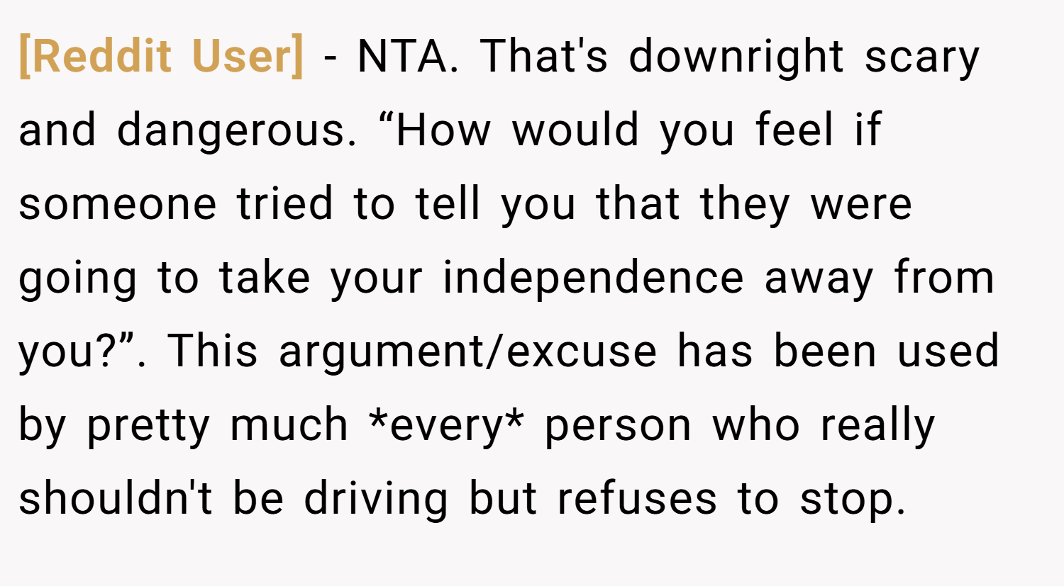 [Reddit User] − NTA. That's downright scary and dangerous. “How would you feel if someone tried to tell you that they were going to take your independence away from you?”. This argument/excuse has been used by pretty much *every* person who really shouldn't be driving but refuses to stop.